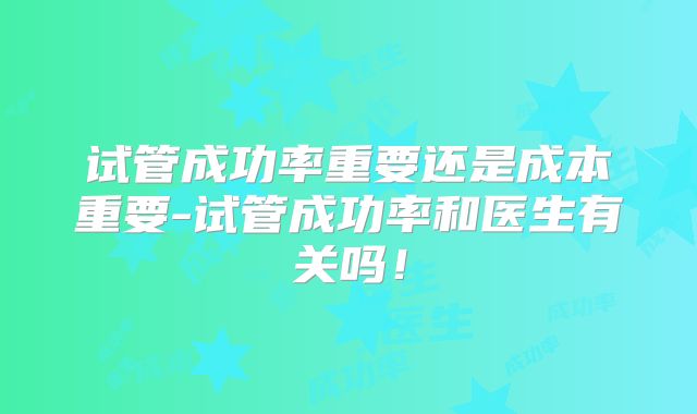 试管成功率重要还是成本重要-试管成功率和医生有关吗!