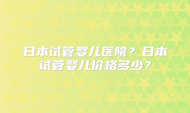 日本试管婴儿医院?日本试管婴儿价格多少?