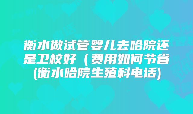 衡水做试管婴儿去哈院还是卫校好(费用如何节省(衡水哈院生殖科电话)