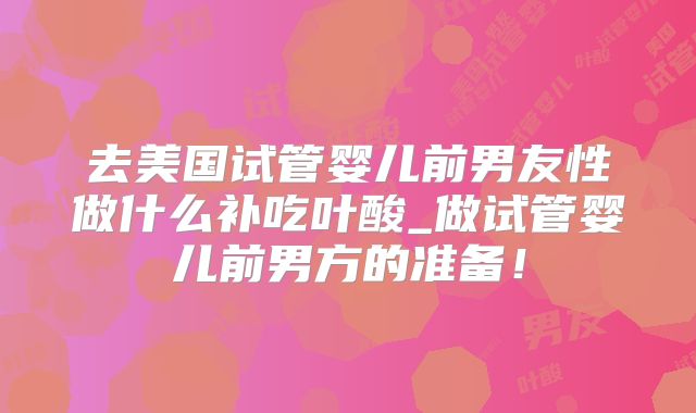 去美国试管婴儿前男友性做什么补吃叶酸_做试管婴儿前男方的准备！