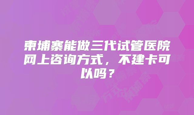 柬埔寨能做三代试管医院网上咨询方式,不建卡可以吗?