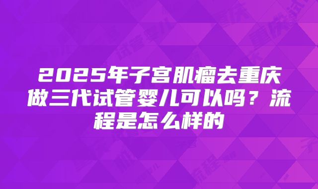 2025年子宫肌瘤去重庆做三代试管婴儿可以吗?流程是怎么样的