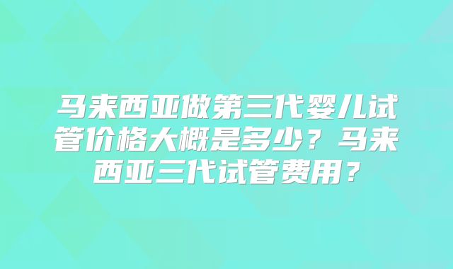 马来西亚做第三代婴儿试管价格大概是多少？马来西亚三代试管费用？