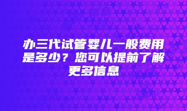 办三代试管婴儿一般费用是多少？您可以提前了解更多信息