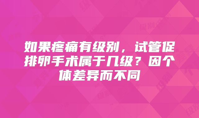 如果疼痛有级别,试管促排卵手术属于几级?因个体差异而不同