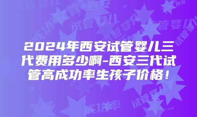2024年西安试管婴儿三代费用多少啊-西安三代试管高成功率生孩子价格！
