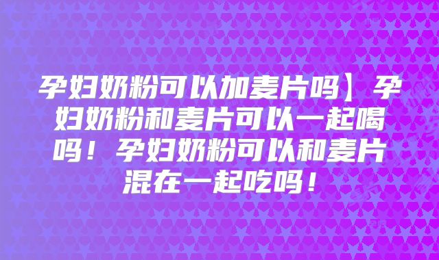 孕妇奶粉可以加麦片吗】孕妇奶粉和麦片可以一起喝吗！孕妇奶粉可以和麦片混在一起吃吗！
