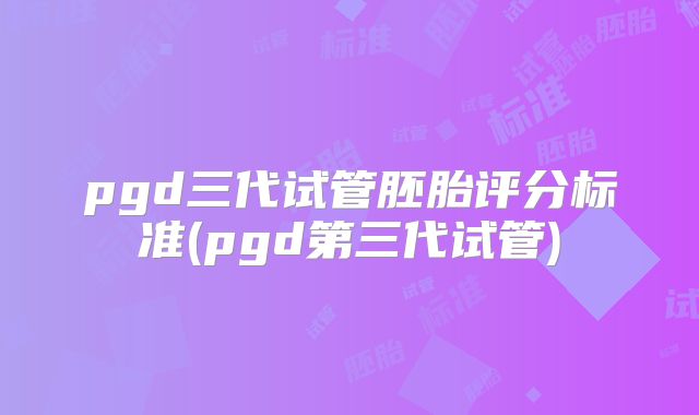 pgd三代试管胚胎评分标准(pgd第三代试管)