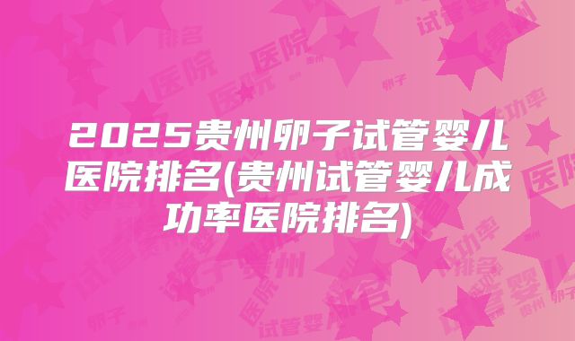 2025贵州卵子试管婴儿医院排名(贵州试管婴儿成功率医院排名)