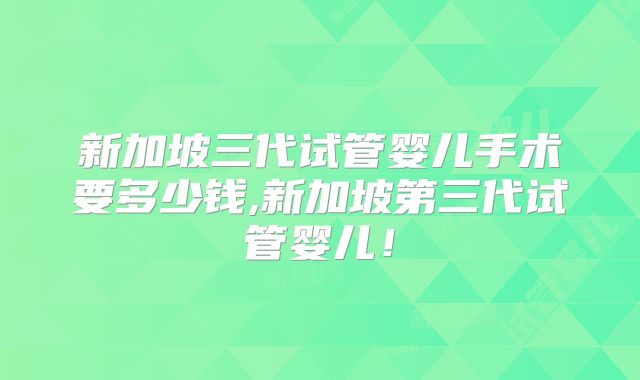新加坡三代试管婴儿手术要多少钱,新加坡第三代试管婴儿!