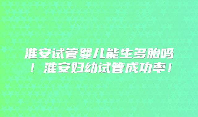 淮安试管婴儿能生多胎吗！淮安妇幼试管成功率！