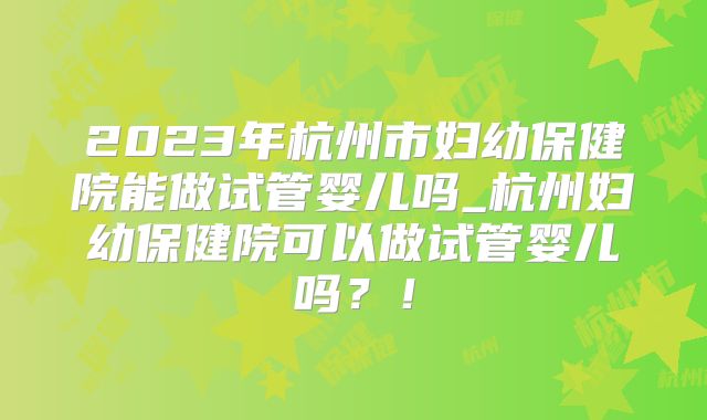 2023年杭州市妇幼保健院能做试管婴儿吗_杭州妇幼保健院可以做试管婴儿吗?!