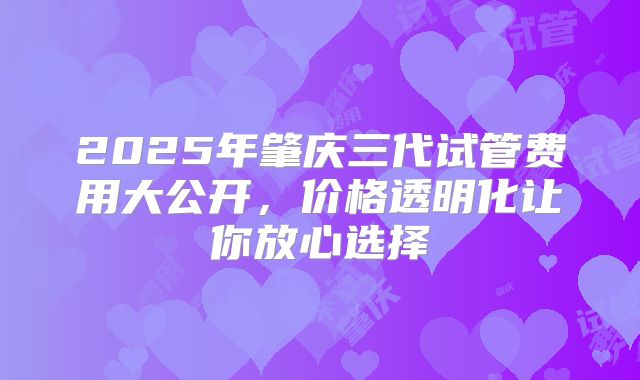 2025年肇庆三代试管费用大公开，价格透明化让你放心选择