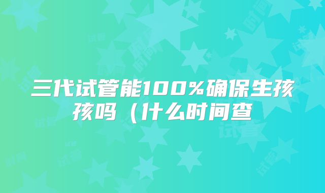 三代试管能100%确保生孩孩吗（什么时间查