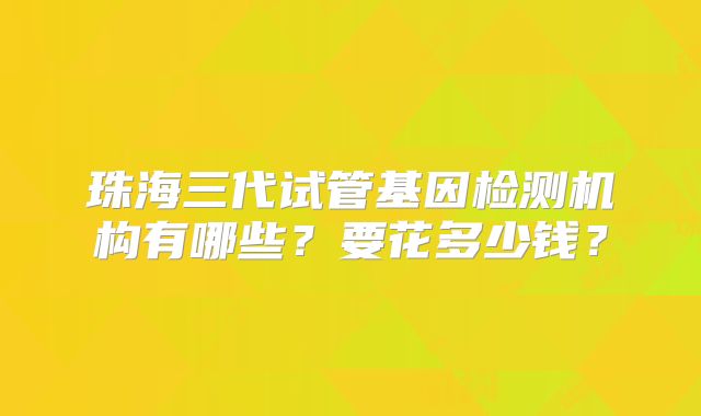 珠海三代试管基因检测机构有哪些?要花多少钱?
