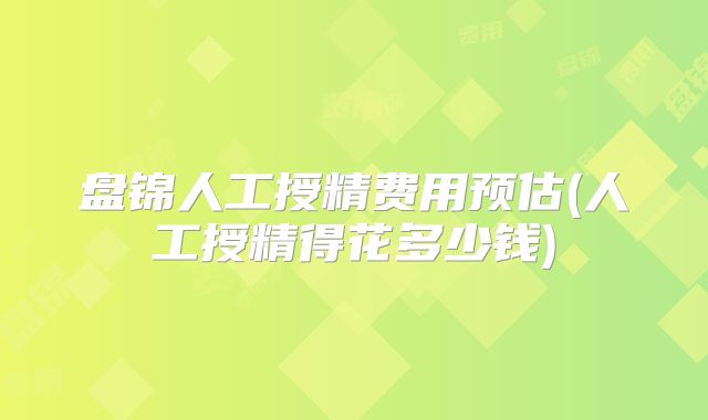 盘锦人工授精费用预估(人工授精得花多少钱)