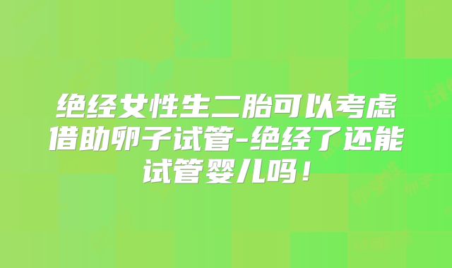 绝经女性生二胎可以考虑借助卵子试管-绝经了还能试管婴儿吗!