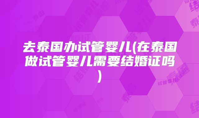 去泰国办试管婴儿(在泰国做试管婴儿需要结婚证吗)