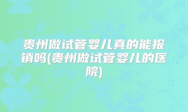 贵州做试管婴儿真的能报销吗(贵州做试管婴儿的医院)