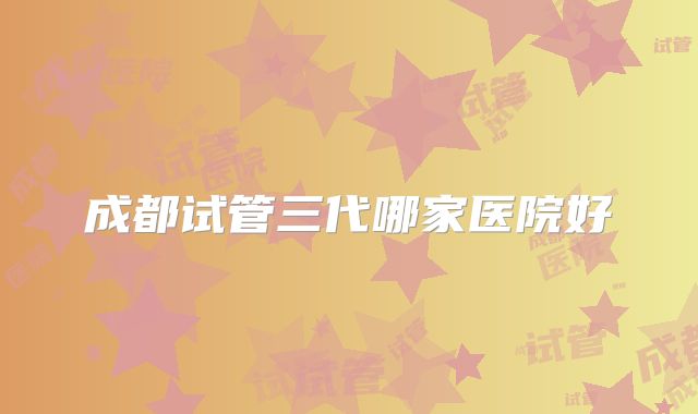 成都试管三代哪家医院好