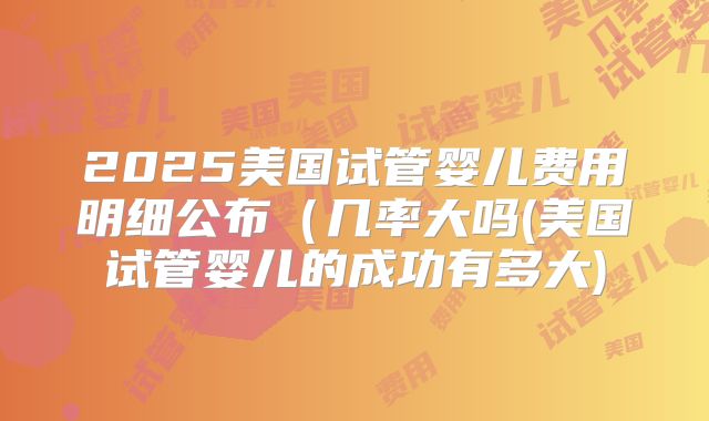 2025美国试管婴儿费用明细公布(几率大吗(美国试管婴儿的成功有多大)