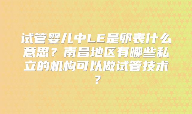 试管婴儿中LE是卵表什么意思？南昌地区有哪些私立的机构可以做试管技术？
