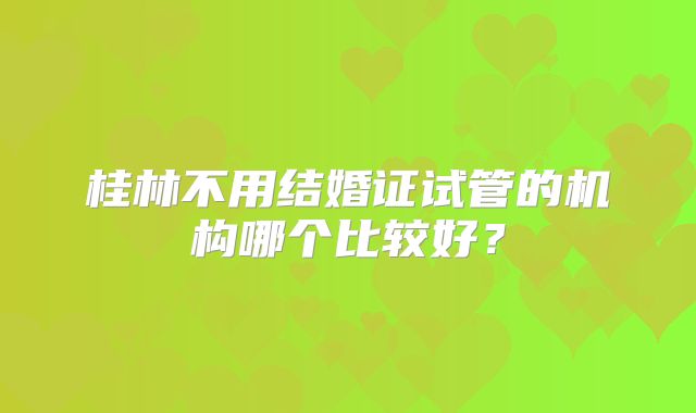 桂林不用结婚证试管的机构哪个比较好？
