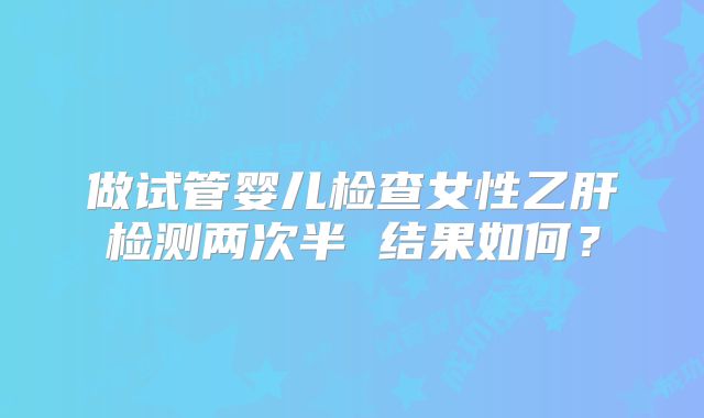 做试管婴儿检查女性乙肝检测两次半 结果如何？