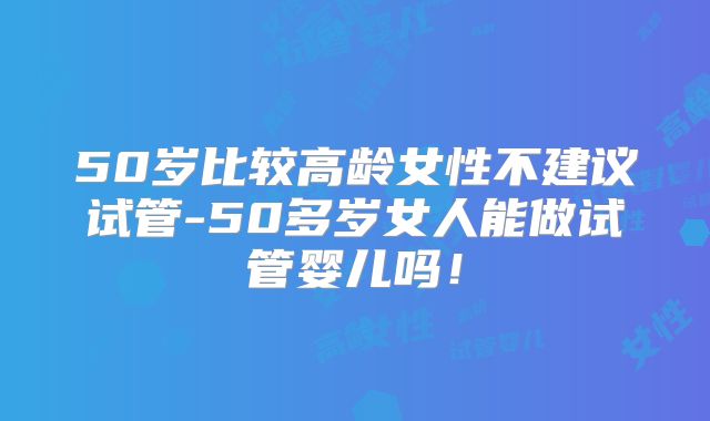 50岁比较高龄女性不建议试管-50多岁女人能做试管婴儿吗!