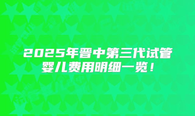 2025年晋中第三代试管婴儿费用明细一览！