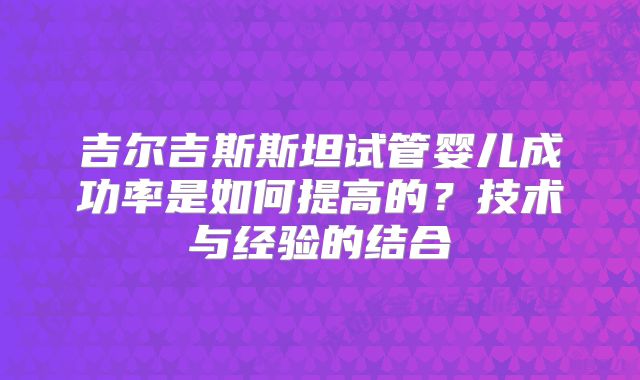 吉尔吉斯斯坦试管婴儿成功率是如何提高的?技术与经验的结合