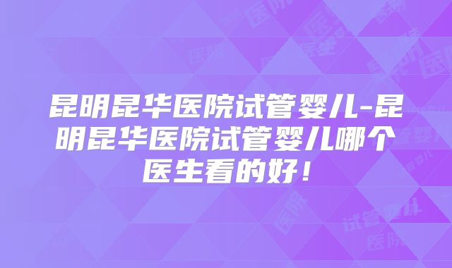 昆明昆华医院试管婴儿-昆明昆华医院试管婴儿哪个医生看的好!