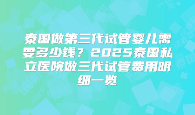 泰国做第三代试管婴儿需要多少钱？2025泰国私立医院做三代试管费用明细一览
