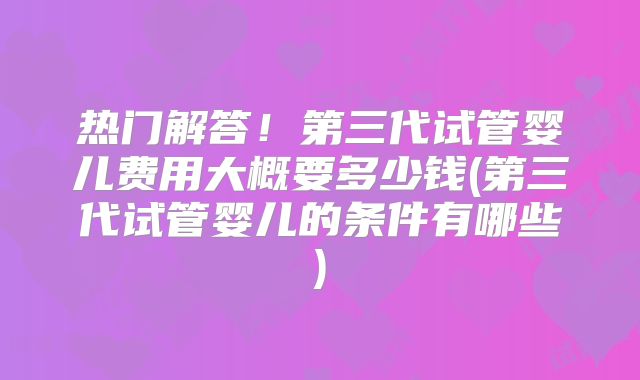 热门解答！第三代试管婴儿费用大概要多少钱(第三代试管婴儿的条件有哪些)
