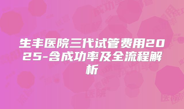 生丰医院三代试管费用2025-含成功率及全流程解析