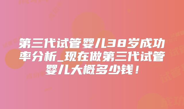 第三代试管婴儿38岁成功率分析_现在做第三代试管婴儿大概多少钱!