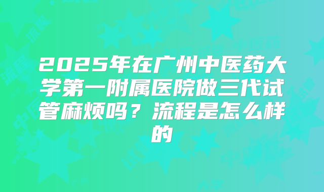 2025年在广州中医药大学第一附属医院做三代试管麻烦吗?流程是怎么样的
