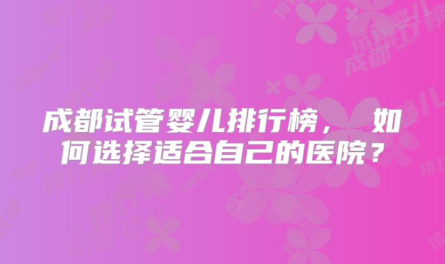 成都试管婴儿排行榜， 如何选择适合自己的医院？