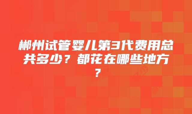 郴州试管婴儿第3代费用总共多少?都花在哪些地方?
