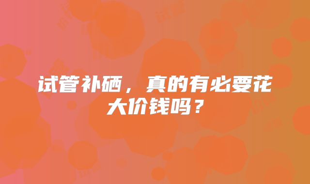 试管补硒，真的有必要花大价钱吗？