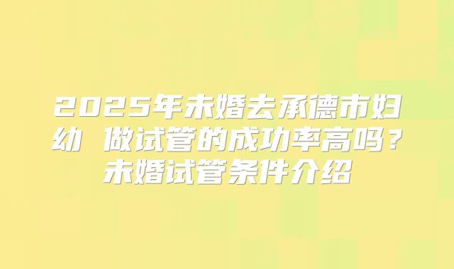 2025年未婚去承德市妇幼 做试管的成功率高吗？未婚试管条件介绍