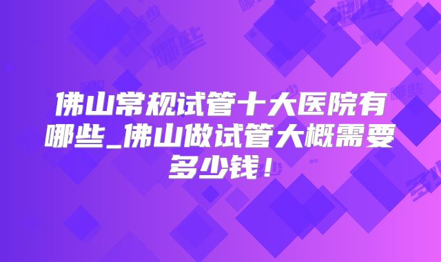 佛山常规试管十大医院有哪些_佛山做试管大概需要多少钱!