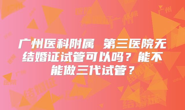 广州医科附属 第三医院无结婚证试管可以吗？能不能做三代试管？