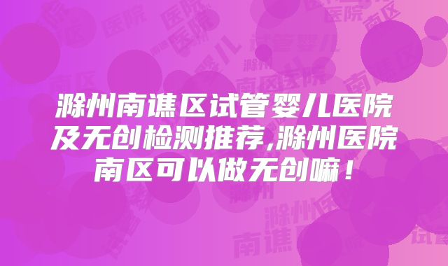 滁州南谯区试管婴儿医院及无创检测推荐,滁州医院南区可以做无创嘛！
