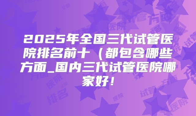2025年全国三代试管医院排名前十（都包含哪些方面_国内三代试管医院哪家好！