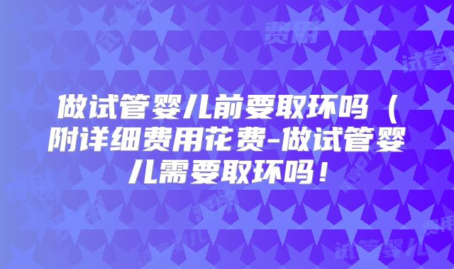 做试管婴儿前要取环吗（附详细费用花费-做试管婴儿需要取环吗！