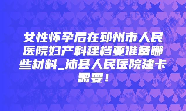 女性怀孕后在邳州市人民医院妇产科建档要准备哪些材料_沛县人民医院建卡需要！