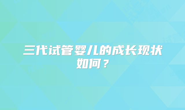 三代试管婴儿的成长现状如何?