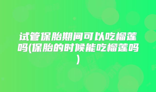 试管保胎期间可以吃榴莲吗(保胎的时候能吃榴莲吗)