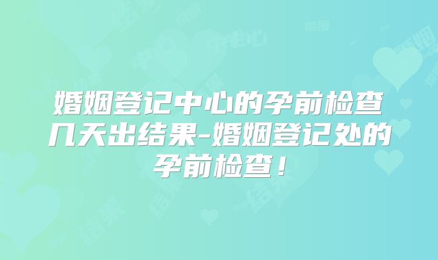 婚姻登记中心的孕前检查几天出结果-婚姻登记处的孕前检查！